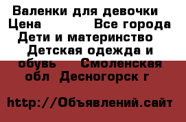 Валенки для девочки › Цена ­ 1 500 - Все города Дети и материнство » Детская одежда и обувь   . Смоленская обл.,Десногорск г.